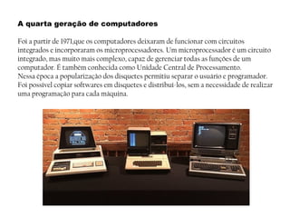 A quarta geração de computadores
Foi a partir de 1971,que os computadores deixaram de funcionar com circuitos
integrados e incorporaram os microprocessadores. Um microprocessador é um circuito
integrado, mas muito mais complexo, capaz de gerenciar todas as funções de um
computador. É também conhecida como Unidade Central de Processamento.
Nessa época a popularização dos disquetes permitiu separar o usuário e programador.
Foi possível copiar softwares em disquetes e distribuí-los, sem a necessidade de realizar
uma programação para cada máquina.
 