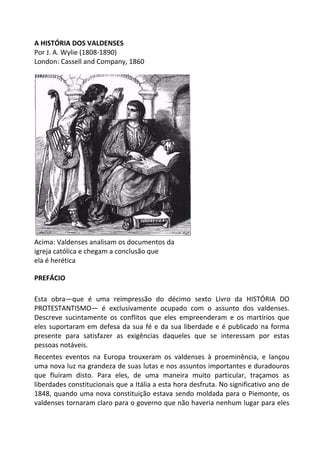 A HISTÓRIA DOS VALDENSES
Por J. A. Wylie (1808-1890)
London: Cassell and Company, 1860
Acima: Valdenses analisam os documentos da
igreja católica e chegam a conclusão que
ela é herética
PREFÁCIO
Esta obra—que é uma reimpressão do décimo sexto Livro da HISTÓRIA DO
PROTESTANTISMO— é exclusivamente ocupado com o assunto dos valdenses.
Descreve sucintamente os conflitos que eles empreenderam e os martírios que
eles suportaram em defesa da sua fé e da sua liberdade e é publicado na forma
presente para satisfazer as exigências daqueles que se interessam por estas
pessoas notáveis.
Recentes eventos na Europa trouxeram os valdenses à proeminência, e lançou
uma nova luz na grandeza de suas lutas e nos assuntos importantes e duradouros
que fluíram disto. Para eles, de uma maneira muito particular, traçamos as
liberdades constitucionais que a Itália a esta hora desfruta. No significativo ano de
1848, quando uma nova constituição estava sendo moldada para o Piemonte, os
valdenses tornaram claro para o governo que não haveria nenhum lugar para eles
 