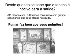 Desde quando se sabe que o tabaco é nocivo para a saúde? Até meados sec. XIX tabaco consumido sem grande consciência dos seus efeitos na saúde. Fumar faz bem aos seus pulmões! 
