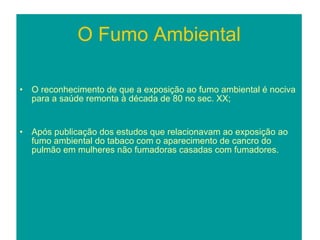 O Fumo Ambiental O reconhecimento de que a exposição ao fumo ambiental é nociva para a saúde remonta à década de 80 no sec. XX; Após publicação dos estudos que relacionavam ao exposição ao fumo ambiental do tabaco com o aparecimento de cancro do pulmão em mulheres não fumadoras casadas com fumadores. 