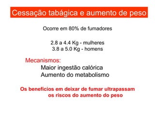 Cessação tabágica e aumento de peso 2.8 a 4.4 Kg - mulheres 3.8 a 5.0 Kg - homens Ocorre em 80% de fumadores Mecanismos: Maior ingestão   calórica Aumento do metabolismo Os benefícios em deixar de fumar ultrapassam os riscos do aumento do peso 
