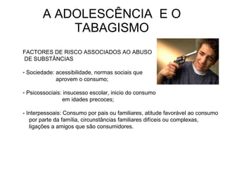 A ADOLESCÊNCIA  E O TABAGISMO FACTORES DE RISCO ASSOCIADOS AO ABUSO DE SUBSTÂNCIAS Sociedade: acessibilidade, normas sociais que aprovem o consumo; Psicossociais: insucesso escolar, inicio do consumo  em idades precoces;  - Interpessoais:  Consumo por pais ou familiares, atitude favorável ao consumo por parte da família, circunstâncias familiares difíceis ou complexas, ligações a amigos que são consumidores. 