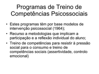 Programas de Treino de Competências Psicossociais Estes programas têm por base modelos de intervenção psicossocial (1964); Recurso a metodologias que implicam a participação e a reflexão individual do aluno; Treino de competências para resistir à pressão social para o consumo e treino de competências sociais (assertividade, controlo emocional) 
