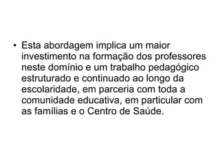 Esta abordagem implica um maior investimento na formação dos professores neste domínio e um trabalho pedagógico estruturado e continuado ao longo da escolaridade, em parceria com toda a comunidade educativa, em particular com as famílias e o Centro de Saúde. 