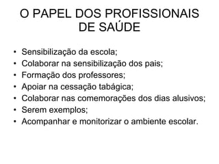 O PAPEL DOS PROFISSIONAIS DE SAÚDE Sensibilização da escola; Colaborar na sensibilização dos pais; Formação dos professores; Apoiar na cessação tabágica; Colaborar nas comemorações dos dias alusivos; Serem exemplos; Acompanhar e monitorizar o ambiente escolar.  