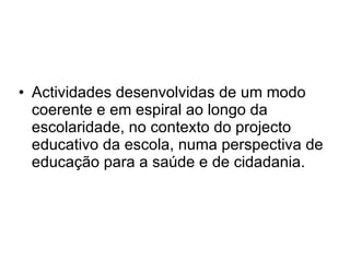 Actividades desenvolvidas de um modo coerente e em espiral ao longo da escolaridade, no contexto do projecto educativo da escola, numa perspectiva de educação para a saúde e de cidadania. 