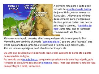 A primeira rota para o Egito pode
ter sido das montanhas da Judéia,
de jumentinho, como vemos nas
ilustrações. Aí levaria no mínimo
duas semanas para chegarem ao
destino, porque teriam que descer
pela região costeira, “caminho do
mar“, uma rota, que os Romanos
chamavam de Via Mares.
Outra rota seria pelo deserto, aí teriam que descendo, às margens do Mar
Vermelho, um caminho chamado “caminho do rei“, que era uma “estrada”, que
vinha do planalto da Jordânia, e atravessava a Península do monte Sinai.
Por ser uma rota perigosa, José não deve ter ido por ela.
Ou será que desceram até o porto de Jope, e dali subiram de barco até o porto
de Alexandria no Egito.
Faz sentido essa rota de barco, porque eles precisavam de uma fuga rápida, pois
Herodes os procurava para matar o menino Jesus, mas seja qual for a rota de fuga
para proteger o bebê, foi sofrido.
 