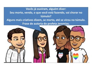 Vocês já ouviram, alguém dizer:
Seu morto, vendo, o que você está fazendo, vai chorar no
túmulo?
Alguns mais criativos dizem, se morto, até se virou no túmulo.
Frase de autoria do profeta Jeremias.
 