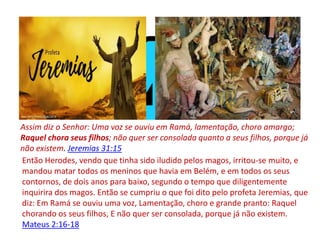 Então Herodes, vendo que tinha sido iludido pelos magos, irritou-se muito, e
mandou matar todos os meninos que havia em Belém, e em todos os seus
contornos, de dois anos para baixo, segundo o tempo que diligentemente
inquirira dos magos. Então se cumpriu o que foi dito pelo profeta Jeremias, que
diz: Em Ramá se ouviu uma voz, Lamentação, choro e grande pranto: Raquel
chorando os seus filhos, E não quer ser consolada, porque já não existem.
Mateus 2:16-18
Assim diz o Senhor: Uma voz se ouviu em Ramá, lamentação, choro amargo;
Raquel chora seus filhos; não quer ser consolada quanto a seus filhos, porque já
não existem. Jeremias 31:15
 