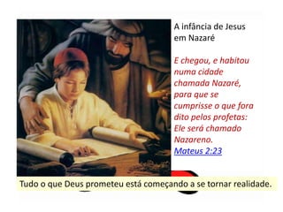 A infância de Jesus
em Nazaré
E chegou, e habitou
numa cidade
chamada Nazaré,
para que se
cumprisse o que fora
dito pelos profetas:
Ele será chamado
Nazareno.
Mateus 2:23
Tudo o que Deus prometeu está começando a se tornar realidade.
 