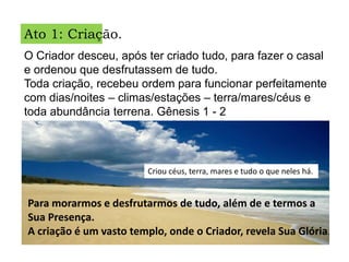 Ato 1: Criação.
O Criador desceu, após ter criado tudo, para fazer o casal
e ordenou que desfrutassem de tudo.
Toda criação, recebeu ordem para funcionar perfeitamente
com dias/noites – climas/estações – terra/mares/céus e
toda abundância terrena. Gênesis 1 - 2
Criou céus, terra, mares e tudo o que neles há.
Para morarmos e desfrutarmos de tudo, além de e termos a
Sua Presença.
A criação é um vasto templo, onde o Criador, revela Sua Glória.
 