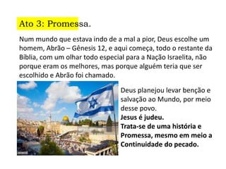 Ato 3: Promessa.
Num mundo que estava indo de a mal a pior, Deus escolhe um
homem, Abrão – Gênesis 12, e aqui começa, todo o restante da
Bíblia, com um olhar todo especial para a Nação Israelita, não
porque eram os melhores, mas porque alguém teria que ser
escolhido e Abrão foi chamado.
Deus planejou levar benção e
salvação ao Mundo, por meio
desse povo.
Jesus é judeu.
Trata-se de uma história e
Promessa, mesmo em meio a
Continuidade do pecado.
 