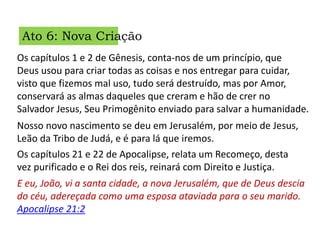 Ato 6: Nova Criação
Os capítulos 1 e 2 de Gênesis, conta-nos de um princípio, que
Deus usou para criar todas as coisas e nos entregar para cuidar,
visto que fizemos mal uso, tudo será destruído, mas por Amor,
conservará as almas daqueles que creram e hão de crer no
Salvador Jesus, Seu Primogênito enviado para salvar a humanidade.
Os capítulos 21 e 22 de Apocalipse, relata um Recomeço, desta
vez purificado e o Rei dos reis, reinará com Direito e Justiça.
Nosso novo nascimento se deu em Jerusalém, por meio de Jesus,
Leão da Tribo de Judá, e é para lá que iremos.
E eu, João, vi a santa cidade, a nova Jerusalém, que de Deus descia
do céu, adereçada como uma esposa ataviada para o seu marido.
Apocalipse 21:2
 