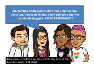 Amiguinhos, vamos juntos para mas uma viagem?
Desta vez, iremos de ônibus e será com uma enorme
quantidade de gente. ESTÃO PREPARADOS?
Bibliografia: Livro: Como pregar e ensinar com base no A.T.
Autor Christopher J. H. Wright
 