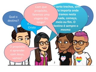 Qual o
destino?
A
estrada
é boa?O Destino
é Jesus
Cristo
Em certo trechos, sim.
E não importa onde
entramos nesta
jornada, começo,
meio ou fim. O
destino é sempre o
mesmo
Com que
propósito,
faremos uma
viagem tão
longa?
O propósito
é aprender
com Jesus,
vamos?
2
 