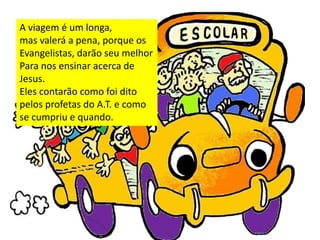 A viagem é um longa,
mas valerá a pena, porque os
Evangelistas, darão seu melhor
Para nos ensinar acerca de
Jesus.
Eles contarão como foi dito
pelos profetas do A.T. e como
se cumpriu e quando.
 