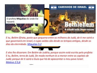 E tu, Belém Efrata, posto que pequena entre os milhares de Judá, de ti me sairá o
que governará em Israel, e cujas saídas são desde os tempos antigos, desde os
dias da eternidade. Miquéias 5:2
E eles lhe disseram: Em Belém de Judéia; porque assim está escrito pelo profeta:
E tu, Belém, terra de Judá, De modo nenhum és a menor entre as capitais de
Judá; porque de ti sairá o Guia que há de apascentar o meu povo Israel.
Mateus 2:5,6
O profeta Miquéias diz onde Ele
nascerá
 