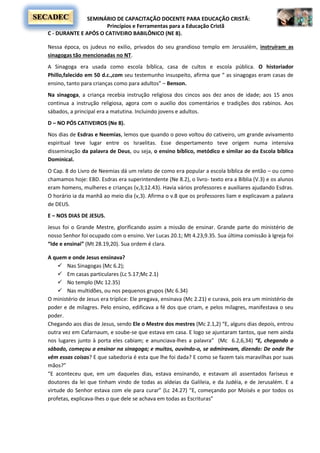 SEMINÁRIO DE CAPACITAÇÃO DOCENTE PARA EDUCAÇÃO CRISTÃ:
Princípios e Ferramentas para a Educação Cristã
SECADEC
C - DURANTE E APÓS O CATIVEIRO BABILÔNICO (NE 8).
Nessa época, os judeus no exilio, privados do seu grandioso templo em Jerusalém, instruíram as
sinagogas tão mencionadas no NT.
A Sinagoga era usada como escola bíblica, casa de cultos e escola pública. O historiador
Phillo,falecido em 50 d.c.,com seu testemunho insuspeito, afirma que “ as sinagogas eram casas de
ensino, tanto para crianças como para adultos” – Benson.
Na sinagoga, a criança recebia instrução religiosa dos cincos aos dez anos de idade; aos 15 anos
continua a instrução religiosa, agora com o auxilio dos comentários e tradições dos rabinos. Aos
sábados, a principal era a matutina. Incluindo jovens e adultos.
D – NO PÓS CATIVEIROS (Ne 8).
Nos dias de Esdras e Neemias, lemos que quando o povo voltou do cativeiro, um grande avivamento
espiritual teve lugar entre os Israelitas. Esse despertamento teve origem numa intensiva
disseminação da palavra de Deus, ou seja, o ensino bíblico, metódico e similar ao da Escola bíblica
Dominical.
O Cap. 8 do Livro de Neemias dá um relato de como era popular a escola bíblica de então – ou como
chamamos hoje: EBD. Esdras era superintendente (Ne 8.2), o livro- texto era a Bíblia (V.3) e os alunos
eram homens, mulheres e crianças (v,3;12.43). Havia vários professores e auxiliares ajudando Esdras.
O horário ia da manhã ao meio dia (v,3). Afirma o v.8 que os professores liam e explicavam a palavra
de DEUS.
E – NOS DIAS DE JESUS.
Jesus foi o Grande Mestre, glorificando assim a missão de ensinar. Grande parte do ministério de
nosso Senhor foi ocupado com o ensino. Ver Lucas 20.1; Mt 4.23,9.35. Sua última comissão à Igreja foi
“Ide e ensinai” (Mt 28.19,20). Sua ordem é clara.
A quem e onde Jesus ensinava?
 Nas Sinagogas (Mc 6.2);
 Em casas particulares (Lc 5.17;Mc 2.1)
 No templo (Mc 12.35)
 Nas multidões, ou nos pequenos grupos (Mc 6.34)
O ministério de Jesus era tríplice: Ele pregava, ensinava (Mc 2.21) e curava, pois era um ministério de
poder e de milagres. Pelo ensino, edificava a fé dos que criam, e pelos milagres, manifestava o seu
poder.
Chegando aos dias de Jesus, sendo Ele o Mestre dos mestres (Mc 2.1,2) “E, alguns dias depois, entrou
outra vez em Cafarnaum, e soube-se que estava em casa. E logo se ajuntaram tantos, que nem ainda
nos lugares junto à porta eles cabiam; e anunciava-lhes a palavra” (Mc 6.2,6,34) “E, chegando o
sábado, começou a ensinar na sinagoga; e muitos, ouvindo-o, se admiravam, dizendo: De onde lhe
vêm essas coisas? E que sabedoria é esta que lhe foi dada? E como se fazem tais maravilhas por suas
mãos?”
“E aconteceu que, em um daqueles dias, estava ensinando, e estavam ali assentados fariseus e
doutores da lei que tinham vindo de todas as aldeias da Galileia, e da Judéia, e de Jerusalém. E a
virtude do Senhor estava com ele para curar” (Lc 24.27) “E, começando por Moisés e por todos os
profetas, explicava-lhes o que dele se achava em todas as Escrituras”
 