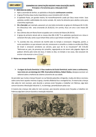 SEMINÁRIO DE CAPACITAÇÃO DOCENTE PARA EDUCAÇÃO CRISTÃ:
Princípios e Ferramentas para a Educação Cristã
SECADEC
F – NOS DIAS DA IGREJA.
 Após a ascensão do Senhor, os apóstolos e discípulos continuaram a ensinar.
 A Igreja Primitiva dava muita importância a esse ministério (At 5.41,42).
 O apóstolo Paulo, um grande mestre, foi maravilhosamente usado por Deus nesse mister. Suas
epístolas contêm sublimidades de ensino variado. Ali, tanto há alimento para adultos como para
criancinhas espirituais.
 Ele e Barnabé, por exemplo, passaram um ano todo ensinando na igreja em Antioquia (At 11.26).
Em Efeso,ficou três anos ensinando (A 20.20,31). Em corinto, ficou um ano e seis meses (At
18.11).
 Seus últimos dias em Roma foram ocupados com o ensino da Palavra (At 28.31).
 A Igreja do primeiro século até os nossos dias (Mc 6.30) “E os apóstolos ajuntaram-se a Jesus e
contaram-lhe tudo, tanto o que tinham feito como o que tinham ensinado” (At 5.21)
 “E, ouvindo eles isto, entraram de manhã cedo no templo e ensinavam. Chegando, porém, o
sumo sacerdote e os que estavam com ele, convocaram o conselho e a todos os anciãos dos filhos
de Israel e enviaram servidores ao cárcere, para que de lá os trouxessem” (At 5.41,42)
“Retiraram-se, pois, da presença do conselho, regozijando-se de terem sido julgados dignos de
padecer afronta pelo nome de Jesus. E todos os dias, no templo e nas casas, não cessavam de
ensinar e de anunciar a Jesus Cristo”.
2 - Raízes nos tempos Modernos.
 A origem da Escola Dominical. A fase moderna da Escola Dominical, assim como a conhecemos,
teve início em um domingo de 1780. O jornalista britânico, Robert Raikes, desejava escrever um
editorial sobre a melhoria do sistema carcerário de sua cidade.
Ao perceber que muitas crianças ficavam na rua falando palavrões e brigando, mudou de ideia e escreveu
sobre como levar aqueles meninos à igreja, visando alfabetizá-los e evangelizá-los. A maioria das crianças
não sabia ler nem escrever, pois durante a semana eram forçadas a trabalhar em fábricas; algo bem
comum durante a Revolução Industrial. E, no domingo, perambulavam pelas ruas.
A maioria das crianças não sabia ler nem escrever, pois durante semana eram forçadas a trabalhar em
frábricas;algo bem comum durante a revolução industrial.
 