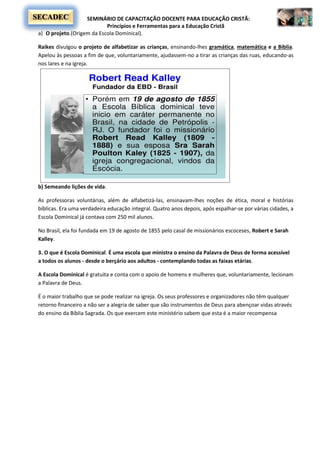 SEMINÁRIO DE CAPACITAÇÃO DOCENTE PARA EDUCAÇÃO CRISTÃ:
Princípios e Ferramentas para a Educação Cristã
SECADEC
a) O projeto.(Origem da Escola Dominical).
Raikes divulgou o projeto de alfabetizar as crianças, ensinando-lhes gramática, matemática e a Bíblia.
Apelou às pessoas a fim de que, voluntariamente, ajudassem-no a tirar as crianças das ruas, educando-as
nos lares e na igreja.
b) Semeando lições de vida.
As professoras voluntárias, além de alfabetizá-las, ensinavam-lhes noções de ética, moral e histórias
bíblicas. Era uma verdadeira educação integral. Quatro anos depois, após espalhar-se por várias cidades, a
Escola Dominical já contava com 250 mil alunos.
No Brasil, ela foi fundada em 19 de agosto de 1855 pelo casal de missionários escoceses, Robert e Sarah
Kalley.
3. O que é Escola Dominical. É uma escola que ministra o ensino da Palavra de Deus de forma acessível
a todos os alunos - desde o berçário aos adultos - contemplando todas as faixas etárias.
A Escola Dominical é gratuita e conta com o apoio de homens e mulheres que, voluntariamente, lecionam
a Palavra de Deus.
É o maior trabalho que se pode realizar na igreja. Os seus professores e organizadores não têm qualquer
retorno financeiro a não ser a alegria de saber que são instrumentos de Deus para abençoar vidas através
do ensino da Bíblia Sagrada. Os que exercem este ministério sabem que esta é a maior recompensa
 