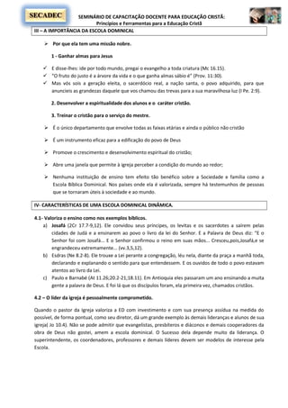 SEMINÁRIO DE CAPACITAÇÃO DOCENTE PARA EDUCAÇÃO CRISTÃ:
Princípios e Ferramentas para a Educação Cristã
SECADEC
III – A IMPORTÂNCIA DA ESCOLA DOMINICAL
 Por que ela tem uma missão nobre.
1 - Ganhar almas para Jesus
 E disse-lhes: ide por todo mundo, pregai o evangelho a toda criatura (Mc 16.15).
 “O fruto do justo é a árvore da vida e o que ganha almas sábio é” (Prov. 11:30).
 Mas vós sois a geração eleita, o sacerdócio real, a nação santa, o povo adquirido, para que
anuncieis as grandezas daquele que vos chamou das trevas para a sua maravilhosa luz (I Pe. 2:9).
2. Desenvolver a espiritualidade dos alunos e o caráter cristão.
3. Treinar o cristão para o serviço do mestre.
 É o único departamento que envolve todas as faixas etárias e ainda o público não cristão
 É um instrumento eficaz para a edificação do povo de Deus
 Promove o crescimento e desenvolvimento espiritual do cristão;
 Abre uma janela que permite à igreja perceber a condição do mundo ao redor;
 Nenhuma instituição de ensino tem efeito tão benéfico sobre a Sociedade e família como a
Escola Bíblica Dominical. Nos países onde ela é valorizada, sempre há testemunhos de pessoas
que se tornaram úteis à sociedade e ao mundo.
IV- CARACTERÍSTICAS DE UMA ESCOLA DOMINICAL DINÂMICA.
4.1- Valoriza o ensino como nos exemplos bíblicos.
a) Josafá (2Cr 17.7-9,12). Ele convidou seus príncipes, os levitas e os sacerdotes a saírem pelas
cidades de Judá e a ensinarem ao povo o livro da lei do Senhor. E a Palavra de Deus diz: “E o
Senhor foi com Josafá... E o Senhor confirmou o reino em suas mãos... Cresceu,pois,Josafá,e se
engrandeceu extremamente... (vv.3,5,12).
b) Esdras (Ne 8.2-8). Ele trouxe a Lei perante a congregação, léu nela, diante da praça a manhã toda,
declarando e explanando o sentido para que entendessem. E os ouvidos de todo o povo estavam
atentos ao livro da Lei.
c) Paulo e Barnabé (At 11.26;20.2-21;18.11). Em Antioquia eles passaram um ano ensinando a muita
gente a palavra de Deus. E foi lá que os discípulos foram, ela primeira vez, chamados cristãos.
4.2 – O líder da igreja é pessoalmente comprometido.
Quando o pastor da Igreja valoriza a ED com investimento e com sua presença assídua na medida do
possível, de forma pontual, como seu diretor, dá um grande exemplo às demais lideranças e alunos de sua
igreja( Jo 10.4). Não se pode admitir que evangelistas, presbíteros e diáconos e demais cooperadores da
obra de Deus não gostei, amem a escola dominical. O Sucesso dela depende muito da liderança. O
superintendente, os coordenadores, professores e demais líderes devem ser modelos de interesse pela
Escola.
 