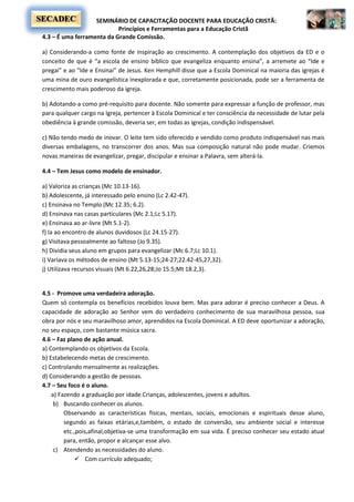 SEMINÁRIO DE CAPACITAÇÃO DOCENTE PARA EDUCAÇÃO CRISTÃ:
Princípios e Ferramentas para a Educação Cristã
SECADEC
4.3 – É uma ferramenta da Grande Comissão.
a) Considerando-a como fonte de inspiração ao crescimento. A contemplação dos objetivos da ED e o
conceito de que é “a escola de ensino bíblico que evangeliza enquanto ensina”, a arremete ao “Ide e
pregai” e ao “Ide e Ensinai” de Jesus. Ken Hemphill disse que a Escola Dominical na maioria das igrejas é
uma mina de ouro evangelística inexplorada e que, corretamente posicionada, pode ser a ferramenta de
crescimento mais poderoso da igreja.
b) Adotando-a como pré-requisito para docente. Não somente para expressar a função de professor, mas
para qualquer cargo na Igreja, pertencer à Escola Dominical e ter consciência da necessidade de lutar pela
obediência à grande comissão, deveria ser, em todas as igrejas, condição indispensável.
c) Não tendo medo de inovar. O leite tem sido oferecido e vendido como produto indispensável nas mais
diversas embalagens, no transcorrer dos anos. Mas sua composição natural não pode mudar. Criemos
novas maneiras de evangelizar, pregar, discipular e ensinar a Palavra, sem alterá-la.
4.4 – Tem Jesus como modelo de ensinador.
a) Valoriza as crianças (Mc 10.13-16).
b) Adolescente, já interessado pelo ensino (Lc 2.42-47).
c) Ensinava no Templo (Mc 12.35; 6.2).
d) Ensinava nas casas particulares (Mc 2.1;Lc 5.17).
e) Ensinava ao ar-livre (Mt 5.1-2).
f) Ia ao encontro de alunos duvidosos (Lc 24.15-27).
g) Visitava pessoalmente ao faltoso (Jo 9.35).
h) Dividia seus aluno em grupos para evangelizar (Mc 6.7;Lc 10.1).
i) Variava os métodos de ensino (Mt 5.13-15;24-27;22.42-45,27,32).
j) Utilizava recursos visuais (Mt 6.22,26,28;Jo 15.5;Mt 18.2,3).
4.5 - Promove uma verdadeira adoração.
Quem só contempla os benefícios recebidos louva bem. Mas para adorar é preciso conhecer a Deus. A
capacidade de adoração ao Senhor vem do verdadeiro conhecimento de sua maravilhosa pessoa, sua
obra por nós e seu maravilhoso amor, aprendidos na Escola Dominical. A ED deve oportunizar a adoração,
no seu espaço, com bastante música sacra.
4.6 – Faz plano de ação anual.
a) Contemplando os objetivos da Escola.
b) Estabelecendo metas de crescimento.
c) Controlando mensalmente as realizações.
d) Considerando a gestão de pessoas.
4.7 – Seu foco é o aluno.
a) Fazendo a graduação por idade.Crianças, adolescentes, jovens e adultos.
b) Buscando conhecer os alunos.
Observando as características físicas, mentais, sociais, emocionais e espirituais desse aluno,
segundo as faixas etárias,e,também, o estado de conversão, seu ambiente social e interesse
etc.,pois,afinal,objetiva-se uma transformação em sua vida. É preciso conhecer seu estado atual
para, então, propor e alcançar esse alvo.
c) Atendendo as necessidades do aluno.
 Com currículo adequado;
 