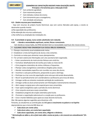 SEMINÁRIO DE CAPACITAÇÃO DOCENTE PARA EDUCAÇÃO CRISTÃ:
Princípios e Ferramentas para a Educação Cristã
SECADEC
 Com ambiente agradável;
 Com tratamento pessoal;
 Com métodos criativos de ensino;
 Com treinamento para a evangelismo;
 Com atividade extraclasses;
4.8 – Detém recursos para investimento.
- Seja com recursos da própria Escola Dominical, seja com outros liberados pela Igreja, a escola se
desenvolve quando investe:
a) Na capacidade dos professores;
b) Na obtenção dos recursos audiovisuais;
c) Na melhoria ou ampliação das instalações etc.
4.9 - É prioridade na Igreja, nunca sendo substituída nem reduzida.
4.10 – Atende a necessidades espirituais, sociais, físicas e emocionais.
Sem dúvida as nossas lições, da CPAD atendem bem as necessidades espirituais dos nossos alunos.
V – ALGUMAS IDEIAS PARA DINAMIZAR SUA ESCOLA BÍBLICA DOMINICAL.
1 – Planejar crescimento anual estabelecendo metas.
2 – Estabelecer a meta da frequência de alunos e dos visitantes.
3 – Controlar as metas para alimentar novos planejamentos.
4 – Ter um bom sistema de informações com uma secretaria bem organizada.
5 – Evitar cancelamento de matricula dos faltosos sem visitá-los.
6 – Formalizar detalhadamente de tarefas para todos os níveis da ED.
7 – Criar programa sistemático de visitas a faltosos e frequentes.
8 – Planejar cultos evangelísticos sistemáticos dirigidos pelas classes.
9 – Atender necessidades especifica com reuniões nas casas dos alunos.
10 – Incentivar a aula para professores, preparando-os para o domingo.
11 – Participar ou criar curso de capacitação como esta que está sendo desenvolvida.
12 – Reunir-se periodicamente com coordenadores e professores para troca de ideias.
13 - Entregar cartão ao visitantes revelando satisfação de recebimento.
14 - Entregar cartão ao aluno aniversariante com felicitações é extremamente relevante.
15 – Abrir espaço na Igreja para culto especial para novo convertidos.
16 – Fazer apelo evangelístico após o período do ensino dominical.
17 - Criar conjunto vocal para novos convertidos.
18 - Estabelecer programa de oração sistemática pela Escola.
19 - Promover a capacitação sobrenatural e a oração para os professores.
20 – Criar e manter biblioteca para apoio ao corpo docente da Escola.
Obs: São apenas algumas sugestões para dinamizar a ED.
Portanto, ao estudarmos as contribuições da EBD para o crescimento na palavra e no Espirito
depreendemos que o lema da EBD deve ser:
 Cada aluno um crente salvo;
 Cada aluno salvo, um crente bem capacitado;
 Cada aluno capacitado, um crente ativo, diligente e dinâmico.
“ Dá instrução ao sábio e, ele se fará mais sábio: ensina ao justo, e ele crescerá em entendimento” (Pv
9.9).
 