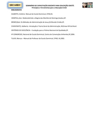 SEMINÁRIO DE CAPACITAÇÃO DOCENTE PARA EDUCAÇÃO CRISTÃ:
Princípios e Ferramentas para a Educação Cristã
SECADEC
BIBLIOGRAFIA
GILBERTO, Antônio. Manual da Escola Dominical, CPAD,RJ.
HEMPHILL,Ken. Redescobrindo a Alegria das Manhãs de Domingo,Exodus,SP.
BRINER,Bob. Os Métodos de Administração de Jesus,Ed Mundo Cristão,SP.
CHIAVENATO, Idalberto. Introdução à Teoria Geral da Administração, McGraw-Hill do Brasil.
CRITÉRIOS DE EXCELÊNCIA – Fundação para o Prêmio Nacional de Qualidade,SP.
4º CONGRESSO, Nacional de Escola Dominical, Centro de Convenções Anhembo,SP,2004.
TULER, Marcos – Manual do Professor de Escola Dominical, CPAD, RJ,2002.
 