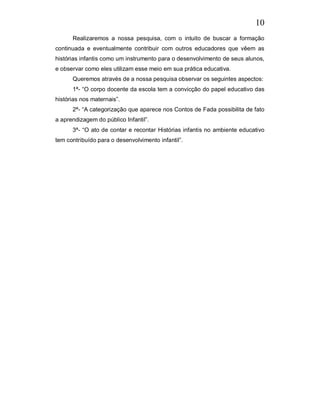 10
      Realizaremos a nossa pesquisa, com o intuito de buscar a formação
continuada e eventualmente contribuir com outros educadores que vêem as
histórias infantis como um instrumento para o desenvolvimento de seus alunos,
e observar como eles utilizam esse meio em sua prática educativa.
      Queremos através de a nossa pesquisa observar os seguintes aspectos:
      1ª- “O corpo docente da escola tem a convicção do papel educativo das
histórias nos maternais”.
      2ª- “A categorização que aparece nos Contos de Fada possibilita de fato
a aprendizagem do público Infantil”.
      3ª- “O ato de contar e recontar Histórias infantis no ambiente educativo
tem contribuído para o desenvolvimento infantil”.
 