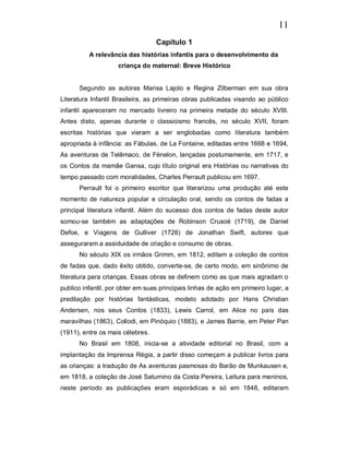 11
                                  Capítulo 1
          A relevância das histórias infantis para o desenvolvimento da
                    criança do maternal: Breve Histórico


      Segundo as autoras Marisa Lajolo e Regina Zilberman em sua obra
Literatura Infantil Brasileira, as primeiras obras publicadas visando ao público
infantil apareceram no mercado livreiro na primeira metade do século XVIII.
Antes disto, apenas durante o classicismo francês, no século XVII, foram
escritas histórias que vieram a ser englobadas como literatura também
apropriada à infância: as Fábulas, de La Fontaine, editadas entre 1668 e 1694,
As aventuras de Telêmaco, de Fénelon, lançadas postumamente, em 1717, e
os Contos da mamãe Gansa, cujo título original era Histórias ou narrativas do
tempo passado com moralidades, Charles Perrault publicou em 1697.
      Perrault foi o primeiro escritor que literarizou uma produção até este
momento de natureza popular e circulação oral, sendo os contos de fadas a
principal literatura infantil. Além do sucesso dos contos de fadas deste autor
somou-se também as adaptações de Robinson Crusoé (1719), de Daniel
Defoe, e Viagens de Gulliver (1726) de Jonathan Swift, autores que
asseguraram a assiduidade de criação e consumo de obras.
      No século XIX os irmãos Grimm, em 1812, editam a coleção de contos
de fadas que, dado êxito obtido, converte-se, de certo modo, em sinônimo de
literatura para crianças. Essas obras se definem como as que mais agradam o
publico infantil, por obter em suas principais linhas de ação em primeiro lugar, a
predilação por histórias fantásticas, modelo adotado por Hans Christian
Andersen, nos seus Contos (1833), Lewis Carrol, em Alice no país das
maravilhas (1863), Collodi, em Pinóquio (1883), e James Barrie, em Peter Pan
(1911), entre os mais célebres.
      No Brasil em 1808, inicia-se a atividade editorial no Brasil, com a
implantação da Imprensa Régia, a partir disso começam a publicar livros para
as crianças: a tradução de As aventuras pasmosas do Barão de Munkausen e,
em 1818, a coleção de José Saturnino da Costa Pereira, Leitura para meninos,
neste período as publicações eram esporádicas e só em 1848, editaram
 