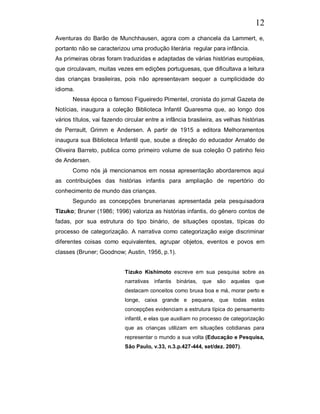 12
Aventuras do Barão de Munchhausen, agora com a chancela da Lammert, e,
portanto não se caracterizou uma produção literária regular para infância.
As primeiras obras foram traduzidas e adaptadas de várias histórias européias,
que circulavam, muitas vezes em edições portuguesas, que dificultava a leitura
das crianças brasileiras, pois não apresentavam sequer a cumplicidade do
idioma.
       Nessa época o famoso Figueiredo Pimentel, cronista do jornal Gazeta de
Notícias, inaugura a coleção Biblioteca Infantil Quaresma que, ao longo dos
vários títulos, vai fazendo circular entre a infância brasileira, as velhas histórias
de Perrault, Grimm e Andersen. A partir de 1915 a editora Melhoramentos
inaugura sua Biblioteca Infantil que, soube a direção do educador Arnaldo de
Oliveira Barreto, publica como primeiro volume de sua coleção O patinho feio
de Andersen.
       Como nós já mencionamos em nossa apresentação abordaremos aqui
as contribuições das histórias infantis para ampliação de repertório do
conhecimento de mundo das crianças.
       Segundo as concepções brunerianas apresentada pela pesquisadora
Tizuko; Bruner (1986; 1996) valoriza as histórias infantis, do gênero contos de
fadas, por sua estrutura do tipo binário, de situações opostas, típicas do
processo de categorização. A narrativa como categorização exige discriminar
diferentes coisas como equivalentes, agrupar objetos, eventos e povos em
classes (Bruner; Goodnow; Austin, 1956, p.1).


                            Tizuko Kishimoto escreve em sua pesquisa sobre as
                            narrativas infantis binárias, que     são aquelas     que
                            destacam conceitos como bruxa boa e má, morar perto e
                            longe, caixa grande e pequena, que todas estas
                            concepções evidenciam a estrutura típica do pensamento
                            infantil, e elas que auxiliam no processo de categorização
                            que as crianças utilizam em situações cotidianas para
                            representar o mundo a sua volta (Educação e Pesquisa,
                            São Paulo, v.33, n.3.p.427-444, set/dez. 2007).
 