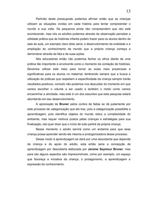 13
       Partindo deste pressuposto podemos afirmar então que as crianças
utilizam as situações vividas em cada história para tentar compreender o
mundo a sua volta. Os pequenos ainda não compreendem que isto está
acontecendo, mas nós os adultos podemos através da observação perceber a
utilidade prática que às histórias infantis podem trazer para os alunos dentro da
sala de aula, um exemplo claro disto seria: o desenvolvimento da oralidade e a
ampliação do conhecimento de mundo que a própria criança começa a
demonstrar através da fala e de suas ações.
       Nós educadores então não podemos fechar os olhos diante de uma
prática tão importante e envolvente como o momento da contação de histórias.
Devemos utilizar este meio para tornar as aulas mais prazerosas e
significativas para os alunos no maternal, lembrando sempre que a busca e
utilização de práticas que respeitam a especificidade da criança sempre trarão
resultados positivos, contudo não podemos nos descuidar do momento em que
vamos escolher o volume a ser usado e também o modo como vamos
encaminhar a atividade, mas este é um dos assuntos que esta pesquisa estará
abordando em seu desenvolvimento.
       A apreciação de Bruner pelos contos de fadas se dá justamente por
este processo de categorização que ele traz, pois a categorização possibilita a
aprendizagem, pois identifica objetos do mundo reduz a complexidade do
ambiente, mas requer motivos postos pelas crianças e estratégias para sua
finalização, isto quer dizer que o início de tudo partirá da própria criança.
       Nesse momento o adulto servirá como um andaime para que essa
criança possa aprender sendo ela mesma a protogonizadora desse processo.
       Desse modo à aprendizagem se dará por uma descoberta que depende
da criança e do apoio do adulto, esta então seria a concepção de
aprendizagem por descoberta elaborada por Jerome Seymour Bruner, mas
para isto alguns aspectos são imprescindíveis, como por exemplo, um espaço
que favoreça a iniciativa da criança, o protagonismo, a aprendizagem e
expressão do conhecimento.
 