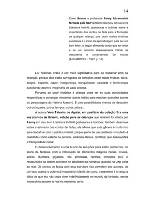14
                                  Como Bruner a professora Fanny Abramovich
                                  formada pela USP também escreveu em seu livro
                                  Literatura Infantil, gostosuras e bobices sobre a
                                  importância dos contos de fada para a formação
                                  de qualquer criança, pois ouvir muitas histórias
                                  escutá-las é o inicio da aprendizagem para ser um
                                  bom leitor, e segue afirmando ainda que ser leitor
                                  é ter um caminho absolutamente infinito de
                                  descoberta      e   compreensão      do    mundo
                                  (ABRAMOVICH, 1997, p. 16).




       Ler histórias então é um meio significativo para se trabalhar com as
crianças, porque elas estão carregadas de emoções como medo tristeza, raiva,
alegria, espanto, pavor, insegurança, tranqüilidade, saudade e lembranças
suscitando assim o imaginário de cada criança.
       Portanto ao ouvir histórias à criança pode ter as suas curiosidades
respondidas e conseguir encontrar outras idéias para resolver questões (como
os personagens da história fizeram). É uma possibilidade imensa de descobrir
outros lugares, outros tempos, outra cultura...
       A autora Vera Teixeira de Aguiar, em posfácio da coleção Era uma
vez (contos de Grimm), edição para as crianças que também foi citada por
Fanny em seu livro Literatura Infantil gostosuras e bobices, também descreve
sobre a estrutura dos contos de fadas, ela afirma que este gênero é muito rico
para trabalhar com o público infantil, porque parte de um problema vinculado à
realidade (como estado de penúria, carência afetiva, conflitos) que desequilibra
a tranqüilidade inicial.
       O desenvolvimento é uma busca de soluções para estes problemas, no
plano da fantasia, com a introdução de elementos mágicos (fadas, bruxas,
anões, duendes, gigantes, reis, princesas, rainhas, príncipes etc). A
restauração da ordem acontece no desfecho da narrativa, quando há uma volta
ao real. Os contos de fadas com esta estrutura fixa permitem aos autores, de
um lado aceitar o potencial imaginário infantil, de outro, transmitem à criança a
idéia de que ela não pode viver indefinidamente no mundo da fantasia, sendo
necessário assumir o real no momento certo.
 