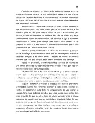 15
      Os contos de fadas são tão ricos que têm se tornado fonte de estudo de
muitos profissionais nos dias de hoje, psicanalistas, sociólogos, antropólogos,
psicólogos, cada um vem dando a sua interpretação de maneira aprofundada
de acordo com o seu eixo de interesse. Entre eles aparece Bruno Bettelheim
que é um destes estudiosos.
       Ele alerta sobre o equívoco enorme que podemos cometer no momento
que tentamos explicar para uma criança porque um conto de fada é tão
cativante para ela, isto pode destruir, acima de tudo o encantamento pela
história, e este encantamento só acontece pelo fato da criança não saber
absolutamente porque está maravilhada. “Se abrirmos o jogo e acabarmos
decodificando a história para criança, esta história então perderá o seu
potencial de ajudá-la a lutar sozinha e dominar exclusivamente por si só o
problema que fez a história estimulante para ela”.
       Todas ou quaisquer interpretações adultas por mais corretas que sejam,
rouba da criança a possibilidade de sentir que ela mesma possa através de
repetidas audições e de pensar muito a respeito da história, ela consiga
enfrentar com êxito esta situação difícil, é muito importante para a criança.
       Todos nós crescemos, encontramos sentido na vida e em nós mesmo,
por termos entendido ou resolvido problemas pessoais e não por eles nos
terem sido explicados por outras pessoas.
      È fundamental para o desenvolvimento infantil que a criança descubra
sozinha como resolver problemas e descobrir-se como uma pessoa capaz de
conhecer e aprender, é imprescindível para a sua formação humana dentro de
uma sociedade cheia de desafios e problemas a serem resolvidos.
      Segundo Bettelheim, educador e terapeuta de crianças gravemente
perturbadas, quanto mais tentamos entender a razão destas histórias (os
contos de fadas) terem tanto êxito no enriquecimento da vida interior da
criança, tanto mais podemos perceber que estes contos, num sentido bem
mais profundo do que os outros tipos de leitura começam onde a criança
realmente se encontra nos seu ser psicológico e emocional. Falam de suas
pressões internas graves de um modo que ela inconscientemente compreende
e sem menosprezar as lutas interiores mais sérias que o crescimento
pressupõe oferecem exemplos tanto de soluções temporárias quanto
permanentes para dificuldades prementes.
 