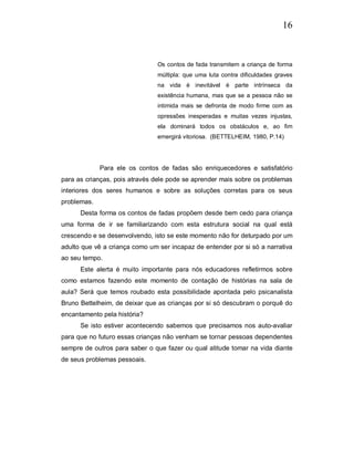 16


                                Os contos de fada transmitem a criança de forma
                                múltipla: que uma luta contra dificuldades graves
                                na vida é inevitável é parte intrínseca da
                                existência humana, mas que se a pessoa não se
                                intimida mais se defronta de modo firme com as
                                opressões inesperadas e muitas vezes injustas,
                                ela dominará todos os obstáculos e, ao fim
                                emergirá vitoriosa. (BETTELHEIM, 1980, P.14)




             Para ele os contos de fadas são enriquecedores e satisfatório
para as crianças, pois através dele pode se aprender mais sobre os problemas
interiores dos seres humanos e sobre as soluções corretas para os seus
problemas.
      Desta forma os contos de fadas propõem desde bem cedo para criança
uma forma de ir se familiarizando com esta estrutura social na qual está
crescendo e se desenvolvendo, isto se este momento não for deturpado por um
adulto que vê a criança como um ser incapaz de entender por si só a narrativa
ao seu tempo.
      Este alerta é muito importante para nós educadores refletirmos sobre
como estamos fazendo este momento de contação de histórias na sala de
aula? Será que temos roubado esta possibilidade apontada pelo psicanalista
Bruno Bettelheim, de deixar que as crianças por si só descubram o porquê do
encantamento pela história?
      Se isto estiver acontecendo sabemos que precisamos nos auto-avaliar
para que no futuro essas crianças não venham se tornar pessoas dependentes
sempre de outros para saber o que fazer ou qual atitude tomar na vida diante
de seus problemas pessoais.
 