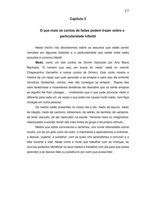 17
                                  Capítulo 2


          O que mais os contos de fadas podem trazer sobre a
                          particularidade infantil


      Neste trecho nós abordaremos sobre os assuntos que estão sendo
narrados em algumas histórias e a particularidade que existe entre estes
assuntos e universo infantil.
      Medo, como um dos contos de Grimm traduzido por Ana Maria
Machado, “O homem que saiu em busca do medo” (está no volume
Chapeuzinho Vermelho e outros contos de Grimm). Este conto mostra a
história de um rapaz que quer aprender a se arrepiar e para isso ele enfrenta
monstros, fantasmas, mortos, mas não consegue se arrepiar... Depois das
mais tenebrosas e incansáveis tentativas ele descobre que só sente arrepios
se alguém lhe fizer cócegas..... (mostrando que o que pode provocar medo é
diferente para cada um, às vezes o que pode nos causar muito medo, nem faça
cócegas em outra pessoa).
      Os medos estão presentes no nosso dia a dia, medo de escuro, medo
de injeção, medo de cachorro, lobisomem, de ladrão, de dentista, de vampiros,
de levar cascudo, de ser reprovado na escola. Temores reais ou imaginários,
relacionados à escola, temor dos mais fortes do grupo e do próprio ridículo...
      Medos que todos convivemos e sentimos, uns numa intensidade outros
noutra, um de um jeito outro de outro, o importante é aprendermos a enfrentar,
a desviar, superar, a substituir, com os quais nós aprendemos a conviver e a
lidar durante a vida. Neste conto a muito que trabalhar com as crianças, ao
ouvi-las podemos identificar os seus medos e trabalhar com ela para que possa
aprender a se desviar dele ou substituí-lo por outro que possa lidar.
 