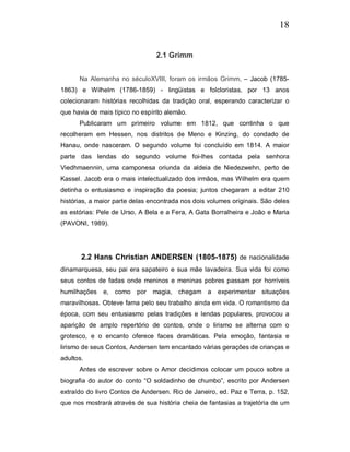 18


                                 2.1 Grimm


      Na Alemanha no séculoXVIII, foram os irmãos Grimm, – Jacob (1785-
1863) e Wilhelm (1786-1859) - lingüistas e folcloristas, por 13 anos
colecionaram histórias recolhidas da tradição oral, esperando caracterizar o
que havia de mais típico no espírito alemão.
      Publicaram um primeiro volume em 1812, que continha o que
recolheram em Hessen, nos distritos de Meno e Kinzing, do condado de
Hanau, onde nasceram. O segundo volume foi concluído em 1814. A maior
parte das lendas do segundo volume foi-lhes contada pela senhora
Viedhmaennin, uma camponesa oriunda da aldeia de Niedezwehn, perto de
Kassel. Jacob era o mais intelectualizado dos irmãos, mas Wilhelm era quem
detinha o entusiasmo e inspiração da poesia; juntos chegaram a editar 210
histórias, a maior parte delas encontrada nos dois volumes originais. São deles
as estórias: Pele de Urso, A Bela e a Fera, A Gata Borralheira e João e Maria
(PAVONI, 1989).




       2.2 Hans Christian ANDERSEN (1805-1875) de nacionalidade
dinamarquesa, seu pai era sapateiro e sua mãe lavadeira. Sua vida foi como
seus contos de fadas onde meninos e meninas pobres passam por horríveis
humilhações e, como por         magia, chegam a experimentar situações
maravilhosas. Obteve fama pelo seu trabalho ainda em vida. O romantismo da
época, com seu entusiasmo pelas tradições e lendas populares, provocou a
aparição de amplo repertório de contos, onde o lirismo se alterna com o
grotesco, e o encanto oferece faces dramáticas. Pela emoção, fantasia e
lirismo de seus Contos, Andersen tem encantado várias gerações de crianças e
adultos.
      Antes de escrever sobre o Amor decidimos colocar um pouco sobre a
biografia do autor do conto “O soldadinho de chumbo”, escrito por Andersen
extraído do livro Contos de Andersen. Rio de Janeiro, ed. Paz e Terra, p. 152,
que nos mostrará através de sua história cheia de fantasias a trajetória de um
 