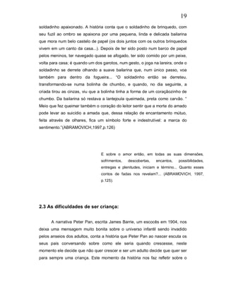 19
soldadinho apaixonado. A história conta que o soldadinho de brinquedo, com
seu fuzil ao ombro se apaixona por uma pequena, linda e delicada bailarina
que mora num belo castelo de papel (os dois juntos com os outros brinquedos
vivem em um canto da casa...). Depois de ter sido posto num barco de papel
pelos meninos, ter navegado quase se afogado, ter sido comido por um peixe,
volta para casa; é quando um dos garotos, num gesto, o joga na lareira, onde o
soldadinho se derrete olhando a suave bailarina que, num único passo, voa
também para dentro da fogueira... “O soldadinho então se derreteu,
transformando-se numa bolinha de chumbo, e quando, no dia seguinte, a
criada tirou as cinzas, viu que a bolinha tinha a forma de um coraçãozinho de
chumbo. Da bailarina só restava a lantejoula queimada, preta como carvão. “
Meio que fez queimar também o coração do leitor sentir que a morte do amado
pode levar ao suicídio a amada que, dessa relação de encantamento mútuo,
feita através de olhares, fica um símbolo forte e indestrutível: a marca do
sentimento.”(ABRAMOVICH,1997,p.126)




                                E sobre o amor então, em todas as suas dimensões,
                                sofrimentos,   descobertas,   encantos,   possibilidades,
                                entregas e plenitudes, iniciam e término... Quanto esses
                                contos de fadas nos revelam?... (ABRAMOVICH, 1997,
                                p.125).




2.3 As dificuldades de ser criança:


      A narrativa Peter Pan, escrita James Barrie, um escocês em 1904, nos
deixa uma mensagem muito bonita sobre o universo infantil sendo invadido
pelos anseios dos adultos, conta a história que Peter Pan ao nascer escuta os
seus pais conversando sobre como ele seria quando crescesse, neste
momento ele decide que não quer crescer e ser um adulto decide que quer ser
para sempre uma criança. Este momento da história nos faz refletir sobre o
 
