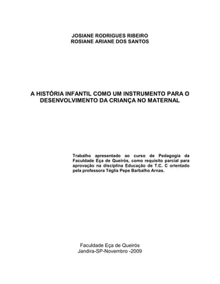 JOSIANE RODRIGUES RIBEIRO
           ROSIANE ARIANE DOS SANTOS




A HISTÓRIA INFANTIL COMO UM INSTRUMENTO PARA O
   DESENVOLVIMENTO DA CRIANÇA NO MATERNAL




            Trabalho apresentado ao curso de Pedagogia da
            Faculdade Eça de Queirós, como requisito parcial para
            aprovação na disciplina Educação de T.C. C orientado
            pela professora Téglis Pepe Barbalho Arnas.




               Faculdade Eça de Queirós
              Jandira-SP-Novembro -2009
 