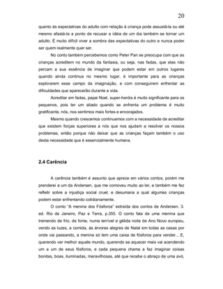 20
quanto às expectativas do adulto com relação à criança pode assustá-la ou até
mesmo afastá-la a ponto de recusar a idéia de um dia também se tornar um
adulto. È muito difícil viver a sombra das expectativas do outro e nunca poder
ser quem realmente quer ser.
      No conto também percebemos como Peter Pan se preocupa com que as
crianças acreditem no mundo da fantasia, ou seja, nas fadas, que elas não
percam a sua essência de imaginar que podem estar em outros lugares
quando ainda continua no mesmo lugar, é importante para as crianças
explorarem esse campo da imaginação, e com conseguirem enfrentar as
dificuldades que aparecerão durante a vida.
      Acreditar em fadas, papai Noel, super-heróis é muito significante para os
pequenos, pois ter um aliado quando se enfrenta um problema é muito
gratificante, nós, nos sentimos mais fortes e encorajados.
      Mesmo quando crescemos continuamos com a necessidade de acreditar
que existem forças superiores a nós que nos ajudam a resolver os nossos
problemas, então porque não deixar que as crianças façam também o uso
desta necessidade que é essencialmente humana.




2.4 Carência


      A carência também é assunto que aprece em vários contos, porém me
prenderei a um da Andersen, que me comoveu muito ao ler, e também me fez
refletir sobre a injustiça social cruel, e desumana a qual algumas crianças
podem estar enfrentando cotidianamente.
      O conto “A menina dos Fósforos” extraída dos contos de Andersen. 3.
ed. Rio de Janeiro, Paz e Terra, p.355. O conto fala de uma menina que
tremendo de frio, de fome, numa terrível e gélida noite de Ano Novo europeu,
vendo as luzes, a comida, às árvores alegres de Natal em todas as casas por
onde vai passando, a menina só tem uma caixa de fósforos para vender... E,
querendo ver melhor aquele mundo, querendo se aquecer mais vai acendendo
um a um de seus fósforos, e cada pequena chama a faz imaginar coisas
bonitas, boas, iluminadas, maravilhosas, até que recebe o abraço de uma avó,
 