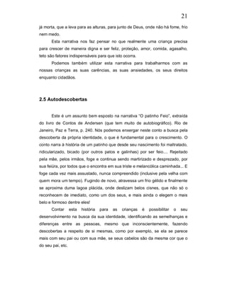 21
já morta, que a leva para as alturas, para junto de Deus, onde não há fome, frio
nem medo.
      Esta narrativa nos faz pensar no que realmente uma criança precisa
para crescer de maneira digna e ser feliz, proteção, amor, comida, agasalho,
teto são fatores indispensáveis para que isto ocorra.
      Podemos também utilizar esta narrativa para trabalharmos com as
nossas crianças as suas carências, as suas ansiedades, os seus direitos
enquanto cidadãos.




2.5 Autodescobertas


      Este é um assunto bem esposto na narrativa “O patinho Feio”, extraída
do livro de Contos de Andersen (que tem muito de autobiográfico). Rio de
Janeiro, Paz e Terra, p. 240. Nós podemos enxergar neste conto a busca pela
descoberta da própria identidade, o que é fundamental para o crescimento. O
conto narra à história de um patinho que desde seu nascimento foi maltratado,
ridicularizado, bicado (por outros patos e galinhas) por ser feio.... Rejeitado
pela mãe, pelos irmãos, foge e continua sendo martirizado e desprezado, por
sua feiúra, por todos que o encontra em sua triste e melancólica caminhada... E
foge cada vez mais assustado, nunca compreendido (inclusive pela velha com
quem mora um tempo). Fugindo de novo, atravessa um frio gélido e finalmente
se aproxima duma lagoa plácida, onde deslizam belos cisnes, que não só o
reconhecem de imediato, como um dos seus, e mais ainda o elegem o mais
belo e formoso dentre eles!
      Contar       esta   história   para   as   crianças   é   possibilitar   o   seu
desenvolvimento na busca da sua identidade, identificando as semelhanças e
diferenças entre as pessoas, mesmo que inconscientemente, fazendo
descobertas a respeito de si mesmas, como por exemplo, se ela se parece
mais com seu pai ou com sua mãe, se seus cabelos são da mesma cor que o
do seu pai, etc.
 