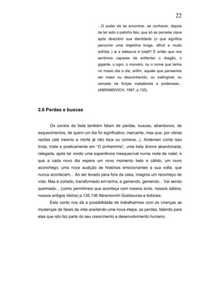 22
                                ...O poder de se encontrar, se conhecer, depois
                                de ter sido o patinho feio, que só se percebe cisne
                                após descobrir sua identidade (o que significa
                                percorrer uma trajetória longa, difícil e muito
                                sofrida..) ai a belezura é total!!! É então que nos
                                sentimos capazes de enfrentar o dragão, o
                                gigante, o ogro, o monstro, ou o nome que tenha
                                no nosso dia a dia, enfim, aquele que pensamos
                                ser maior ou desconhecido, ou inatingível, ou
                                cercado de forças inabaláveis e poderosas...
                                (ABRAMOVICH, 1997, p.135)




2.6 Perdas e buscas


      Os contos de fada também falam de perdas, buscas, abandonos, de
esquecimentos, de quem um dia foi significativo, marcante, mas que, por várias
razões (até mesmo a morte já não toca ou comove...). Andersen conta isso
linda, triste e poeticamente em “O pinheirinho”, uma bela árvore abandonada,
relegada, após ter vivido uma experiência inesquecível numa noite de natal, e
que a cada novo dia espera um novo momento belo e cálido, um novo
aconchego, uma nova audição de histórias emocionantes a sua volta, que
nunca acontecem... Ao ser levado para fora da casa, imagina um recomeço de
vida. Mas é cortado, transformado em lenha, e gemendo, gemendo... Vai sendo
queimado... (como permitimos que aconteça com nossos avós, nossos sábios,
nossos antigos ídolos) p.135,136 Abramovich Gostosuras e bobices.
      Este conto nos dá a possibilidade de trabalharmos com as crianças as
mudanças de fases da vida aceitando uma nova etapa, as perdas, falando para
elas que isto faz parte do seu crescimento e desenvolvimento humano.
 