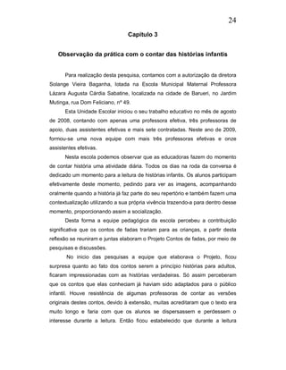 24
                                 Capítulo 3


   Observação da prática com o contar das histórias infantis


      Para realização desta pesquisa, contamos com a autorização da diretora
Solange Vieira Baganha, lotada na Escola Municipal Maternal Professora
Lázara Augusta Cárdia Sabatine, localizada na cidade de Barueri, no Jardim
Mutinga, rua Dom Feliciano, nº 49.
      Esta Unidade Escolar iniciou o seu trabalho educativo no mês de agosto
de 2008, contando com apenas uma professora efetiva, três professoras de
apoio, duas assistentes efetivas e mais sete contratadas. Neste ano de 2009,
formou-se uma nova equipe com mais três professoras efetivas e onze
assistentes efetivas.
      Nesta escola podemos observar que as educadoras fazem do momento
de contar história uma atividade diária. Todos os dias na roda da conversa é
dedicado um momento para a leitura de histórias infantis. Os alunos participam
efetivamente deste momento, pedindo para ver as imagens, acompanhando
oralmente quando a história já faz parte do seu repertório e também fazem uma
contextualização utilizando a sua própria vivência trazendo-a para dentro desse
momento, proporcionando assim a socialização.
      Desta forma a equipe pedagógica da escola percebeu a contribuição
significativa que os contos de fadas trariam para as crianças, a partir desta
reflexão se reuniram e juntas elaboram o Projeto Contos de fadas, por meio de
pesquisas e discussões.
       No inicio das pesquisas a equipe que elaborava o Projeto, ficou
surpresa quanto ao fato dos contos serem a princípio histórias para adultos,
ficaram impressionadas com as histórias verdadeiras. Só assim perceberam
que os contos que elas conheciam já haviam sido adaptados para o público
infantil. Houve resistência de algumas professoras de contar as versões
originais destes contos, devido à extensão, muitas acreditaram que o texto era
muito longo e faria com que os alunos se dispersassem e perdessem o
interesse durante a leitura. Então ficou estabelecido que durante a leitura
 