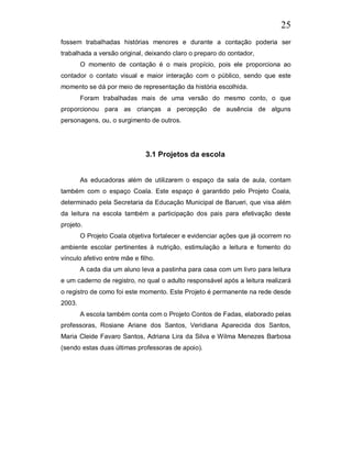 25
fossem trabalhadas histórias menores e durante a contação poderia ser
trabalhada a versão original, deixando claro o preparo do contador,
        O momento de contação é o mais propício, pois ele proporciona ao
contador o contato visual e maior interação com o público, sendo que este
momento se dá por meio de representação da história escolhida.
        Foram trabalhadas mais de uma versão do mesmo conto, o que
proporcionou para as crianças a percepção de ausência de alguns
personagens, ou, o surgimento de outros.




                              3.1 Projetos da escola


        As educadoras além de utilizarem o espaço da sala de aula, contam
também com o espaço Coala. Este espaço é garantido pelo Projeto Coala,
determinado pela Secretaria da Educação Municipal de Barueri, que visa além
da leitura na escola também a participação dos pais para efetivação deste
projeto.
        O Projeto Coala objetiva fortalecer e evidenciar ações que já ocorrem no
ambiente escolar pertinentes à nutrição, estimulação a leitura e fomento do
vínculo afetivo entre mãe e filho.
        A cada dia um aluno leva a pastinha para casa com um livro para leitura
e um caderno de registro, no qual o adulto responsável após a leitura realizará
o registro de como foi este momento. Este Projeto é permanente na rede desde
2003.
        A escola também conta com o Projeto Contos de Fadas, elaborado pelas
professoras, Rosiane Ariane dos Santos, Veridiana Aparecida dos Santos,
Maria Cleide Favaro Santos, Adriana Lira da Silva e Wilma Menezes Barbosa
(sendo estas duas últimas professoras de apoio).
 