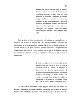 26
                                Através dos séculos (quando não do milênio)
                                durante os quais os contos de fadas, sendo
                                recontados, foram-se tornando cada vez mais
                                refinados, e passaram a transmitir ao mesmo
                                tempo    significado        manifesto   e   encobertos,
                                passaram a falar simultaneamente a todos os
                                níveis da personalidade humana, os contos de
                                fadas transmitem importantes mensagens à mente
                                consciente,    em      qualquer     nível   que   esteja
                                funcionando no momento. (BETTELHEIM 1980,
                                p.14)




      Este projeto foi desenvolvido pelas educadoras da instituição com o
propósito de auxiliar a criança em seu desenvolvimento, processo de
identificação e na construção de valores. Os contos de fadas encantam e
cativam até os dias de hoje, com suas histórias fantásticas e os personagens
bruxas, fadas, lobo mau, príncipes e tantos outros que de uma forma indireta,
as ensinam a enfrentar o medo, a valorizar a amizade, a desenvolver a
imaginação.




                                O conto de fadas: uma forma artística única,
                                enquanto diverte a criança, o conto de fadas a
                                esclarece     sobre    si    mesma,     e   favorece    o
                                desenvolvimento       de      sua   personalidade.      O
                                significado em tantos níveis diferentes enriquece a
                                existência da criança de tantos modos que
                                nenhum livro pode fazer justiça à multidão e
                                diversidade de contribuições que esses contos
                                dão à vida da criança. (BETTELHEIM 1980, p.20)


      As educadoras envolvidas neste projeto trabalham um conto por
semana, elaborando algumas atividades semanais relacionadas à história.
Também são trabalhados durantes esses contos as áreas do conhecimento,
 