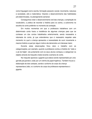 27
como linguagem oral e escrita, formação pessoal e social, movimento, natureza
e sociedade, arte e matemática. Visando o desenvolvimento das habilidades
pré-determinadas, no planejamento semanal.
      Conseguimos notar o desenvolvimento oral das crianças, a ampliação do
vocabulário, a prática de recontar a história para os outros, a autonomia na
escolha do conto preferido no momento da contação.
      Em muitos momentos em que a professora trabalhava com um
determinado conto havia a insistência de algumas crianças para que se
contasse um dos contos trabalhados anteriormente, sendo necessária a
retomada do conto, já que entendemos que é necessário respeitar este
momento no qual a criança apresenta a necessidade de ouvir novamente a
mesma história a qual por algum motivo ela demonstra um interesse maior.
      Durante   estas   observações    ficou   claro   o   trabalho   com   as
categorizações, por exemplo, quando a professora contou a história do “João e
o pé de feijão”, ela juntamente com os seus alunos começou a categorizar os
objetos através da maquete criada durante a semana do conto.
      Na maquete aparecia o gigante que estava sendo representado por uma
garrafa pet grande e João por um rolinho de papel higiênico. Também houve a
elaboração de dois cartazes, aonde o contorno do corpo da criança
representava João, e o contorno do corpo da professora representava o
gigante.
 