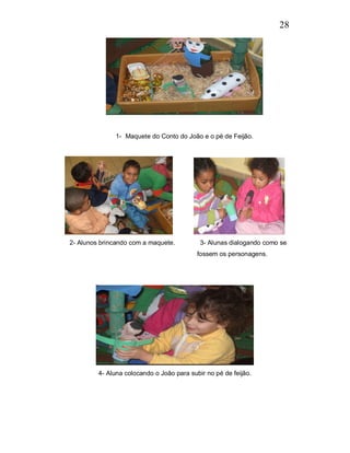 28




              1- Maquete do Conto do João e o pé de Feijão.




2- Alunos brincando com a maquete.          3- Alunas dialogando como se
                                           fossem os personagens.




         4- Aluna colocando o João para subir no pé de feijão.
 