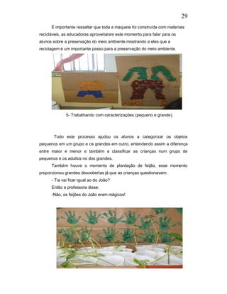 29
      É importante ressaltar que toda a maquete foi construída com materiais
recicláveis, as educadoras aproveitaram este momento para falar para os
alunos sobre a preservação do meio ambiente mostrando a eles que a
reciclagem é um importante passo para a preservação do meio ambiente.




              5- Trabalhando com caracterizações (pequeno e grande).




       Todo este processo ajudou os alunos a categorizar os objetos
pequenos em um grupo e os grandes em outro, entendendo assim a diferença
entre maior e menor e também a classificar as crianças num grupo de
pequenos e os adultos no dos grandes.
      Também houve o momento de plantação de feijão, esse momento
proporcionou grandes descobertas já que as crianças questionavam:
      - Tia vai ficar igual ao do João?
      Então a professora disse:
      -Não, os feijões do João eram mágicos!
 