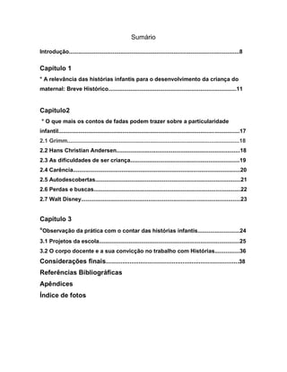 Sumário

Introdução.............................................................................................................8


Capítulo 1
° A relevância das histórias infantis para o desenvolvimento da criança do
maternal: Breve Histórico..................................................................................11


Capítulo2
 ° O que mais os contos de fadas podem trazer sobre a particularidade
infantil....................................................................................................................17
2.1 Grimm..............................................................................................................18
2.2 Hans Christian Andersen...............................................................................18
2.3 As dificuldades de ser criança......................................................................19
2.4 Carência...........................................................................................................20
2.5 Autodescobertas.............................................................................................21
2.6 Perdas e buscas..............................................................................................22
2.7 Walt Disney......................................................................................................23


Capítulo 3
°Observação da prática com o contar das histórias infantis...........................24
3.1 Projetos da escola..........................................................................................25
3.2 O corpo docente e a sua convicção no trabalho com Histórias................36
Considerações finais.........................................................................38
Referências Bibliográficas
Apêndices
Índice de fotos
 