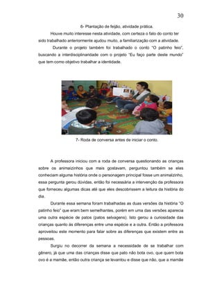 30
                       6- Plantação de feijão, atividade prática.
       Houve muito interesse nesta atividade, com certeza o fato do conto ter
sido trabalhado anteriormente ajudou muito, a familiarização com a atividade.
        Durante o projeto também foi trabalhado o conto “O patinho feio”,
buscando a interdisciplinaridade com o projeto “Eu faço parte deste mundo”
que tem como objetivo trabalhar a identidade.




                    7- Roda de conversa antes de iniciar o conto.




       A professora iniciou com a roda de conversa questionando as crianças
sobre os animaizinhos que mais gostavam, perguntou também se eles
conheciam alguma história onde o personagem principal fosse um animalzinho,
essa pergunta gerou dúvidas, então foi necessária a intervenção da professora
que forneceu algumas dicas até que eles descobrissem a leitura da história do
dia.
       Durante essa semana foram trabalhadas as duas versões da história “O
patinho feio” que eram bem semelhantes, porém em uma das versões aparecia
uma outra espécie de patos (patos selvagens). Isto gerou a curiosidade das
crianças quanto às diferenças entre uma espécie e a outra. Então a professora
aproveitou este momento para falar sobre as diferenças que existem entre as
pessoas.
       Surgiu no decorrer da semana a necessidade de se trabalhar com
gênero, já que uma das crianças disse que pato não bota ovo, que quem bota
ovo é a mamãe, então outra criança se levantou e disse que não, que a mamãe
 